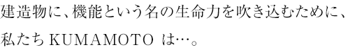 建造物に、機能という名の生命力を吹き込むために、私たちKUMAMOTO は…。