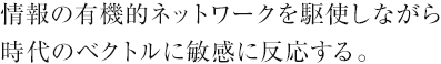 情報の有機的ネットワークを駆使しながら時代のベクトルに敏感に反応する。
